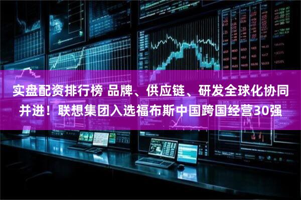 实盘配资排行榜 品牌、供应链、研发全球化协同并进！联想集团入选福布斯中国跨国经营30强