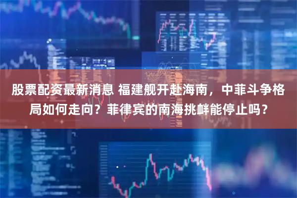 股票配资最新消息 福建舰开赴海南，中菲斗争格局如何走向？菲律宾的南海挑衅能停止吗？