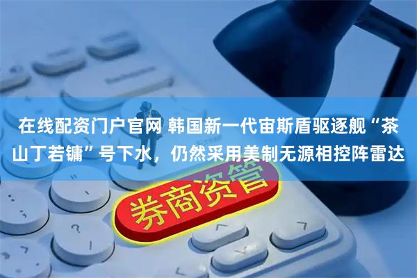 在线配资门户官网 韩国新一代宙斯盾驱逐舰“茶山丁若镛”号下水，仍然采用美制无源相控阵雷达