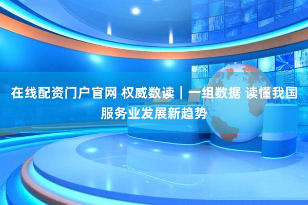 在线配资门户官网 权威数读｜一组数据 读懂我国服务业发展新趋势