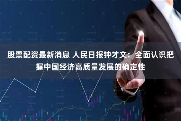 股票配资最新消息 人民日报钟才文：全面认识把握中国经济高质量发展的确定性