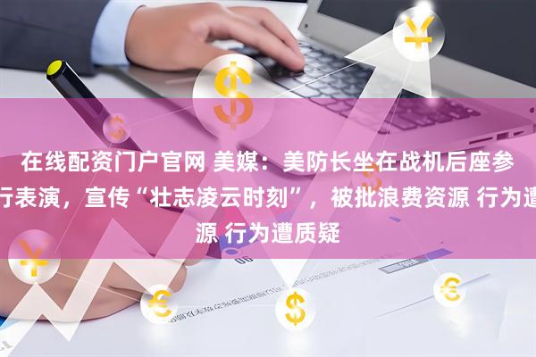 在线配资门户官网 美媒：美防长坐在战机后座参加飞行表演，宣传“壮志凌云时刻”，被批浪费资源 行为遭质疑