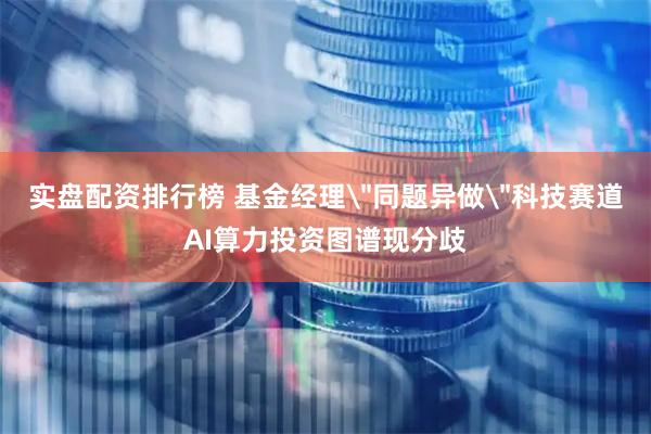 实盘配资排行榜 基金经理＂同题异做＂科技赛道AI算力投资图谱现分歧