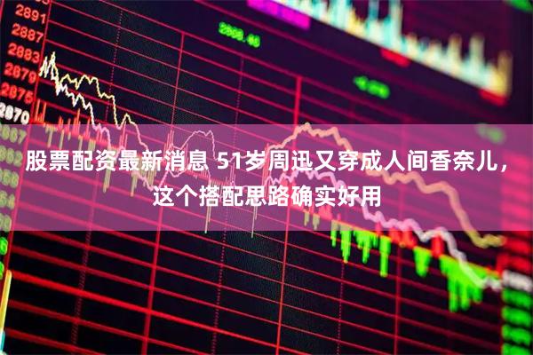 股票配资最新消息 51岁周迅又穿成人间香奈儿，这个搭配思路确实好用