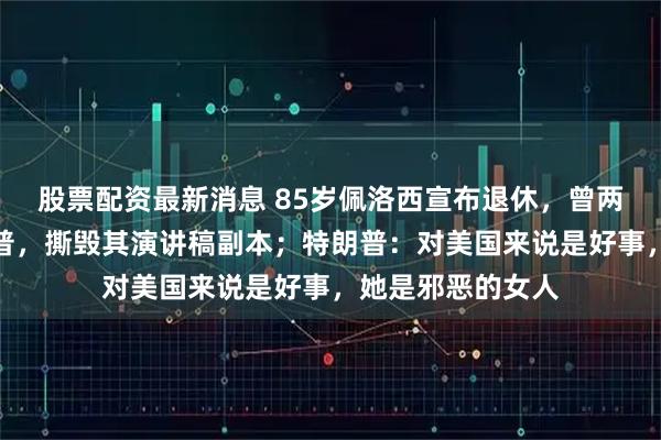 股票配资最新消息 85岁佩洛西宣布退休，曾两次主导弹劾特朗普，撕毁其演讲稿副本；特朗普：对美国来说是好事，她是邪恶的女人