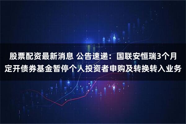 股票配资最新消息 公告速递：国联安恒瑞3个月定开债券基金暂停个人投资者申购及转换转入业务