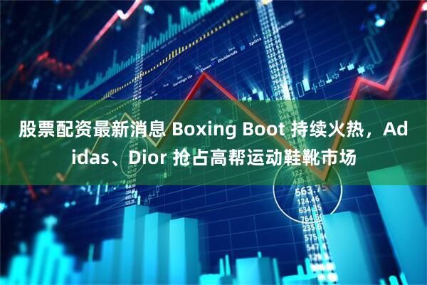 股票配资最新消息 Boxing Boot 持续火热，Adidas、Dior 抢占高帮运动鞋靴市场