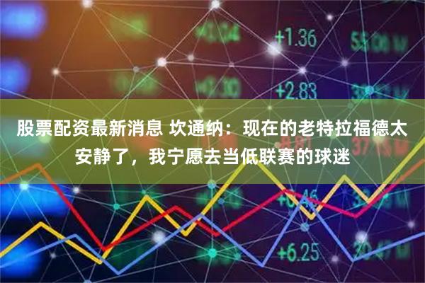 股票配资最新消息 坎通纳：现在的老特拉福德太安静了，我宁愿去当低联赛的球迷