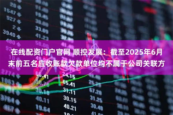 在线配资门户官网 顺控发展：截至2025年6月末前五名应收账款欠款单位均不属于公司关联方