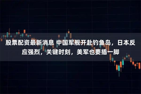 股票配资最新消息 中国军舰开赴钓鱼岛，日本反应强烈，关键时刻，美军也要插一脚