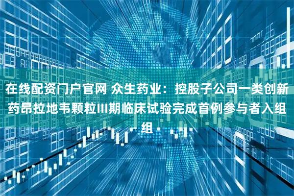 在线配资门户官网 众生药业：控股子公司一类创新药昂拉地韦颗粒III期临床试验完成首例参与者入组