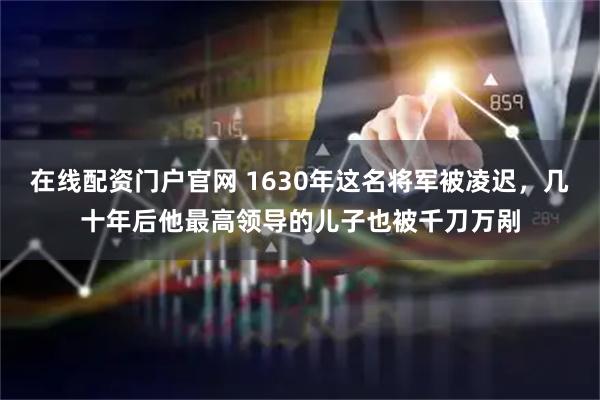 在线配资门户官网 1630年这名将军被凌迟，几十年后他最高领导的儿子也被千刀万剐
