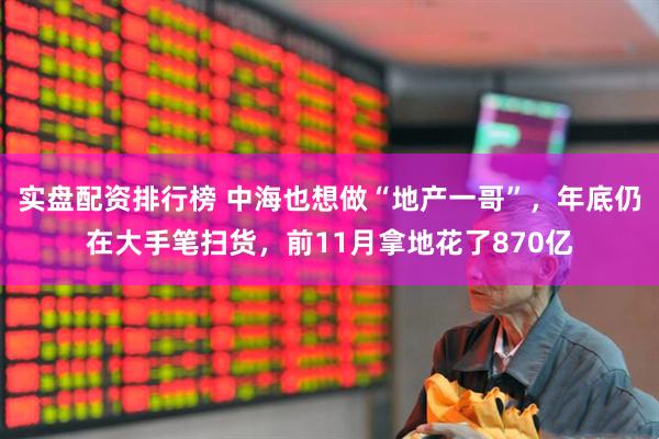 实盘配资排行榜 中海也想做“地产一哥”，年底仍在大手笔扫货，前11月拿地花了870亿