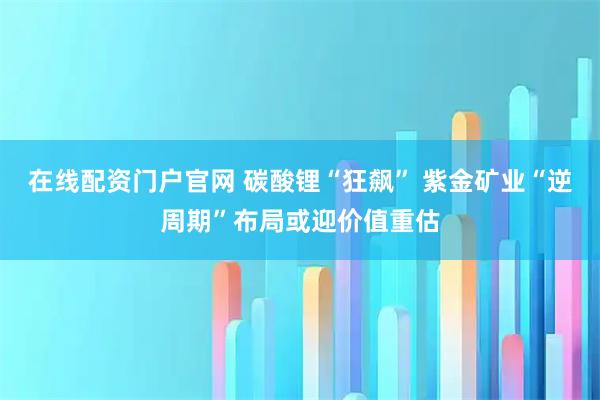 在线配资门户官网 碳酸锂“狂飙” 紫金矿业“逆周期”布局或迎价值重估