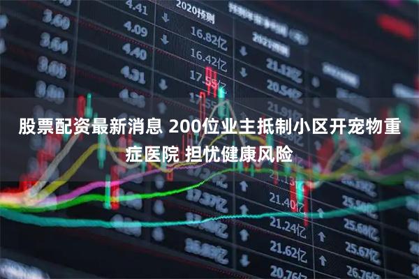 股票配资最新消息 200位业主抵制小区开宠物重症医院 担忧健康风险