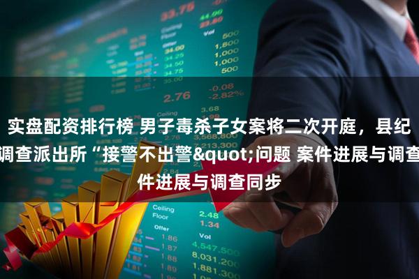 实盘配资排行榜 男子毒杀子女案将二次开庭，县纪委正调查派出所“接警不出警&quot;问题 案件进展与调查同步