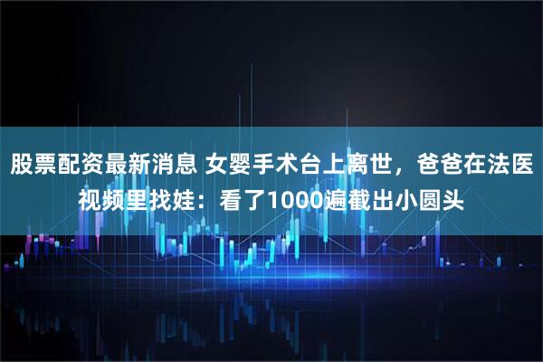 股票配资最新消息 女婴手术台上离世，爸爸在法医视频里找娃：看了1000遍截出小圆头