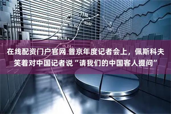 在线配资门户官网 普京年度记者会上，佩斯科夫笑着对中国记者说“请我们的中国客人提问”