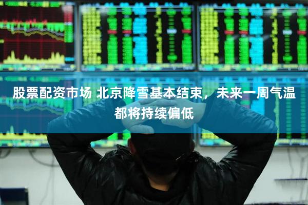 股票配资市场 北京降雪基本结束，未来一周气温都将持续偏低