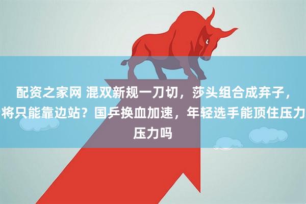 配资之家网 混双新规一刀切，莎头组合成弃子，老将只能靠边站？国乒换血加速，年轻选手能顶住压力吗