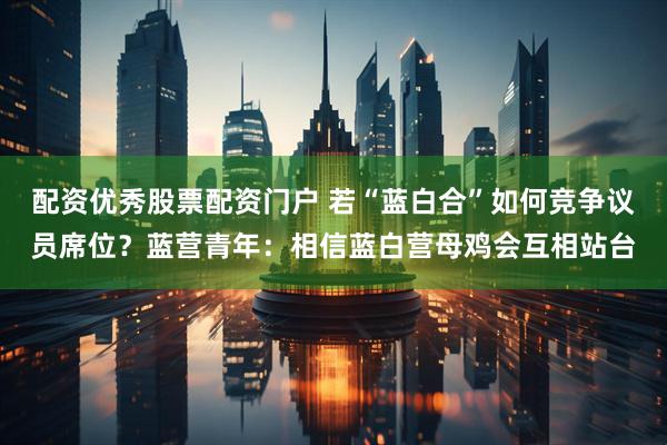 配资优秀股票配资门户 若“蓝白合”如何竞争议员席位？蓝营青年：相信蓝白营母鸡会互相站台