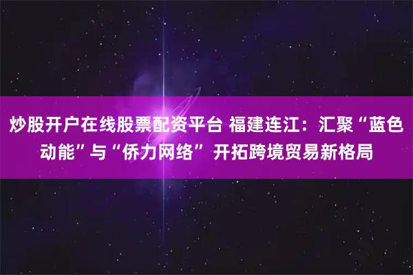 炒股开户在线股票配资平台 福建连江：汇聚“蓝色动能”与“侨力网络” 开拓跨境贸易新格局