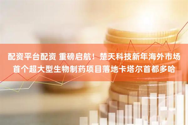 配资平台配资 重磅启航！楚天科技新年海外市场首个超大型生物制药项目落地卡塔尔首都多哈