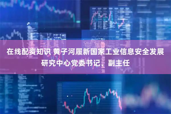 在线配资知识 黄子河履新国家工业信息安全发展研究中心党委书记、副主任