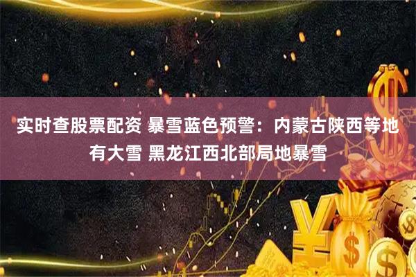 实时查股票配资 暴雪蓝色预警：内蒙古陕西等地有大雪 黑龙江西北部局地暴雪