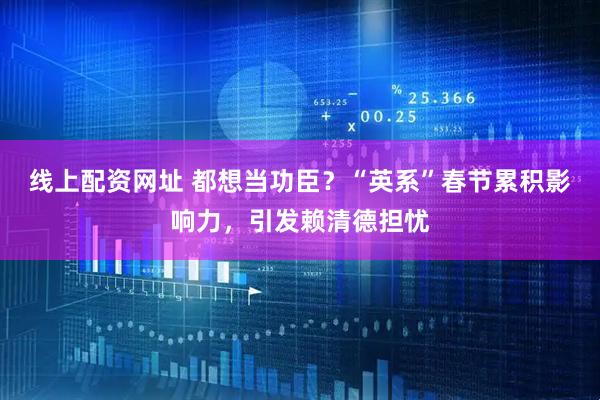 线上配资网址 都想当功臣？“英系”春节累积影响力，引发赖清德担忧