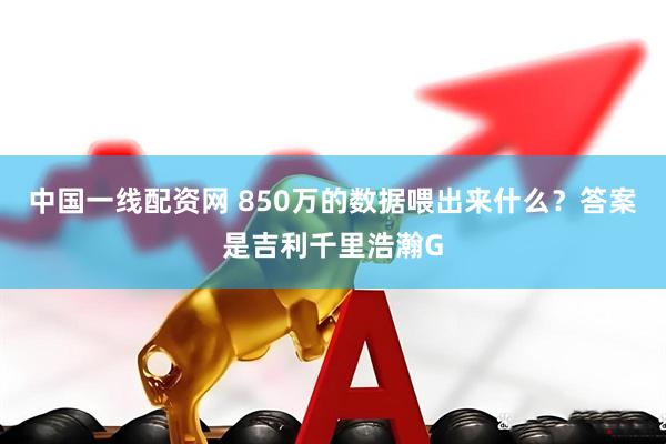 中国一线配资网 850万的数据喂出来什么？答案是吉利千里浩瀚G