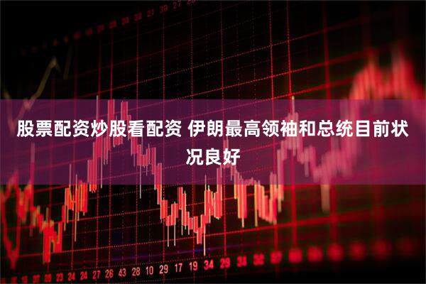 股票配资炒股看配资 伊朗最高领袖和总统目前状况良好