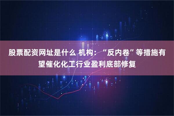 股票配资网址是什么 机构：“反内卷”等措施有望催化化工行业盈利底部修复