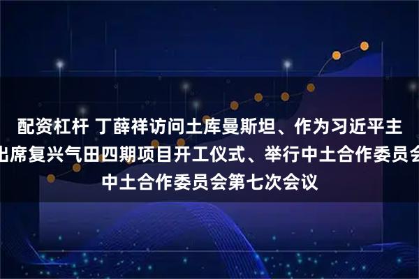 配资杠杆 丁薛祥访问土库曼斯坦、作为习近平主席特别代表出席复兴气田四期项目开工仪式、举行中土合作委员会第七次会议