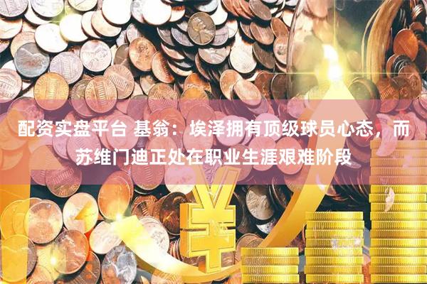 配资实盘平台 基翁：埃泽拥有顶级球员心态，而苏维门迪正处在职业生涯艰难阶段