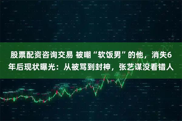 股票配资咨询交易 被嘲“软饭男”的他，消失6年后现状曝光：从被骂到封神，张艺谋没看错人