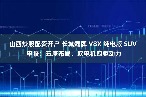 山西炒股配资开户 长城魏牌 V8X 纯电版 SUV 申报：五座布局、双电机四驱动力