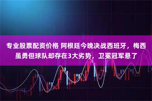 专业股票配资价格 阿根廷今晚决战西班牙，梅西虽勇但球队却存在3大劣势，卫冕冠军悬了