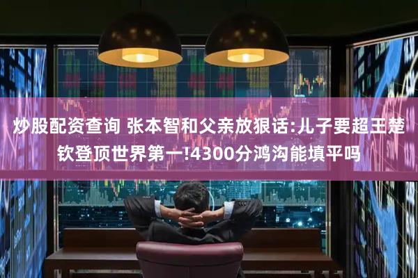 炒股配资查询 张本智和父亲放狠话:儿子要超王楚钦登顶世界第一!4300分鸿沟能填平吗