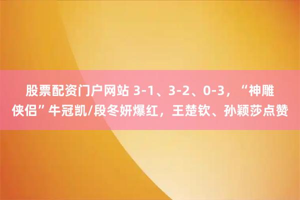 股票配资门户网站 3-1、3-2、0-3，“神雕侠侣”牛冠凯/段冬妍爆红，王楚钦、孙颖莎点赞