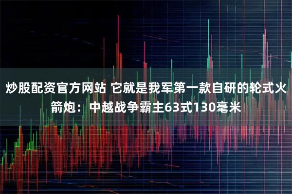炒股配资官方网站 它就是我军第一款自研的轮式火箭炮：中越战争霸主63式130毫米